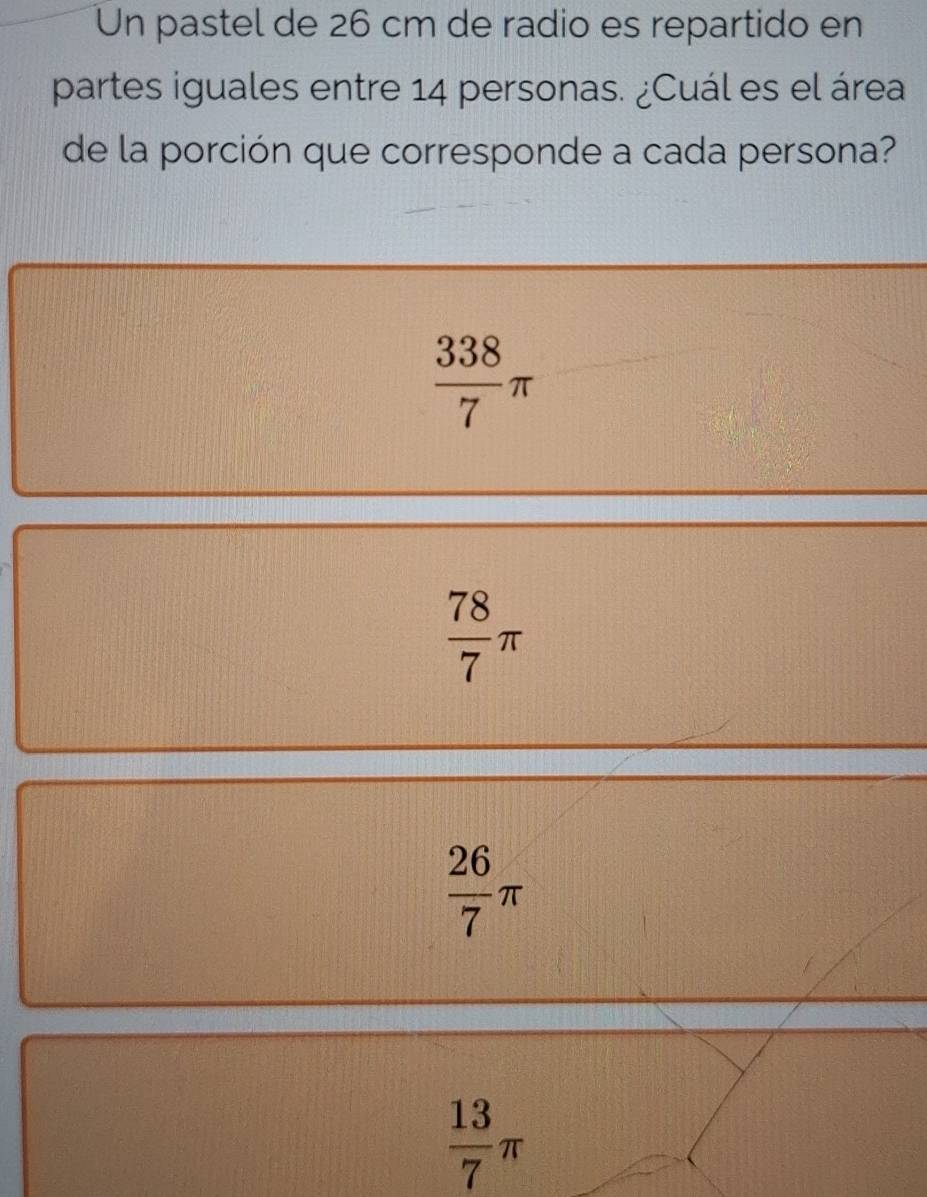 Un pastel de 26 cm de radio es repartido en
partes iguales entre 14 personas. ¿Cuál es el área
de la porción que corresponde a cada persona?
 338/7 π
 78/7 π
 26/7 π
 13/7 π