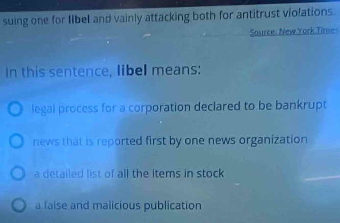 suing one for libel and vainly attacking both for antitrust violations.
Source: New York Times
In this sentence, libel means:
legal process for a corporation declared to be bankrupt
news that is reported first by one news organization
a detailed list of all the items in stock
a false and malicious publication