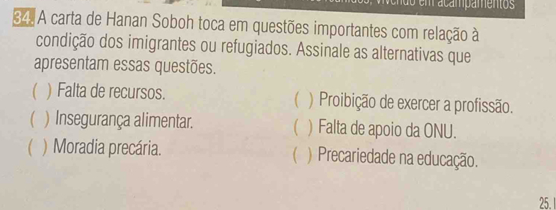 ão m acampamentos
34 A carta de Hanan Soboh toca em questões importantes com relação à
condição dos imigrantes ou refugiados. Assinale as alternativas que
apresentam essas questões.

) Falta de recursos. ) Proibição de exercer a profissão.
( ) Insegurança alimentar. ) Falta de apoio da ONU.
(

 ) Moradia precária. ) Precariedade na educação.
25.