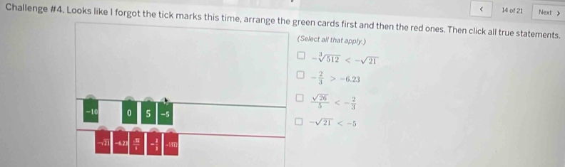 < 14 of 21 Next 
Challenge #4. Looks like I forgot the tick marks threen cards first and then the red ones. Then click all true statements.
Select all that apply.)
-sqrt[3](512)<-sqrt(21)
- 2/3 >-6.23
 sqrt(26)/5 <- 2/3 
-sqrt(21)