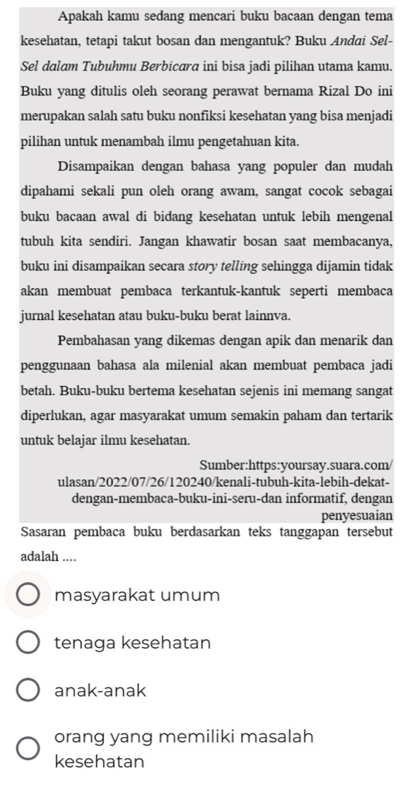 Apakah kamu sedang mencari buku bacaan dengan tema
kesehatan, tetapi takut bosan dan mengantuk? Buku Andai Sel-
Sel dalam Tubuhmu Berbicara ini bisa jadi pilihan utama kamu.
Buku yang ditulis oleh seorang perawat bernama Rizal Do ini
merupakan salah satu buku nonfiksi kesehatan yang bisa menjadi
pilihan untuk menambah ilmu pengetahuan kita.
Disampaikan dengan bahasa yang populer dan mudah
dipahami sekali pun oleh orang awam, sangat cocok sebagai
buku bacaan awal di bidang kesehatan untuk lebih mengenal
tubuh kita sendiri. Jangan khawatir bosan saat membacanya,
buku ini disampaikan secara story telling sehingga dijamin tidak
akan membuat pembaca terkantuk-kantuk seperti membaca
jurnal kesehatan atau buku-buku berat lainnva.
Pembahasan yang dikemas dengan apik dan menarik dan
penggunaan bahasa ala milenial akan membuat pembaca jadi
betah. Buku-buku bertema kesehatan sejenis ini memang sangat
diperlukan, agar masyarakat umum semakin paham dan tertarik
untuk belajar ilmu kesehatan.
Sumber:https:yoursay.suara.com
ulasan/2022/07/26/120240/kenali-tubuh-kita-lebih-dekat-
dengan-membaca-buku-ini-seru-dan informatif, dengan
penyesuaian
Sasaran pembaca buku berdasarkan teks tanggapan tersebut
adalah ....
masyarakat umum
tenaga kesehatan
anak-anak
orang yang memiliki masalah
kesehatan