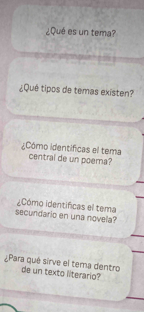 ¿Qué es un tema? 
¿Qué tipos de temas existen? 
¿Cómo identificas el tema 
central de un poema? 
¿Cómo identificas el tema 
secundario en una novela? 
¿Para qué sirve el tema dentro 
de un texto literario?