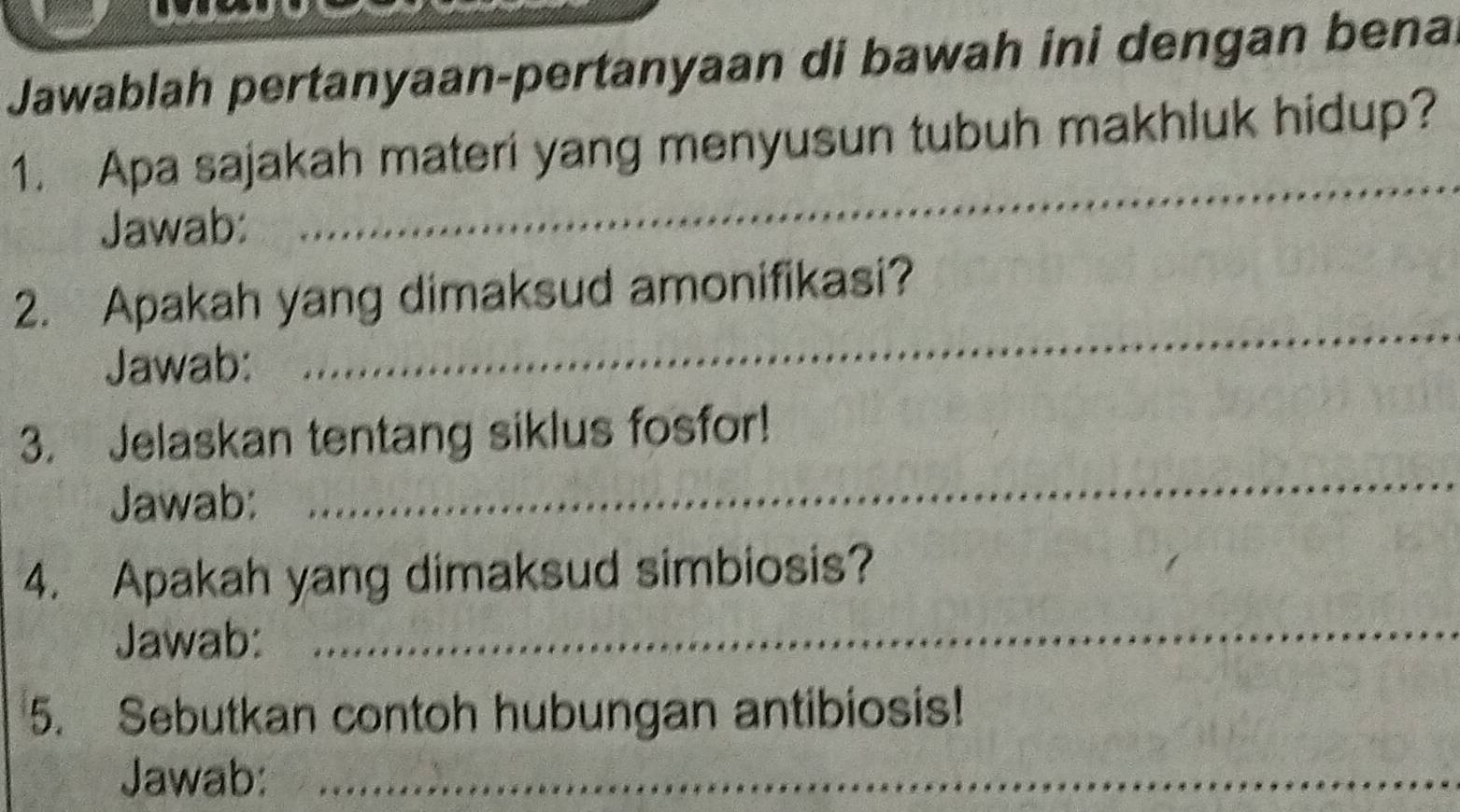 Jawablah pertanyaan-pertanyaan di bawah ini dengan bena 
_ 
1. Apa sajakah materi yang menyusun tubuh makhluk hidup? 
Jawab: 
_ 
2. Apakah yang dimaksud amonifikasi? 
Jawab: 
3. Jelaskan tentang siklus fosfor! 
Jawab: 
_ 
4. Apakah yang dimaksud simbiosis? 
Jawab: 
_ 
5. Sebutkan contoh hubungan antibiosis! 
Jawab:_