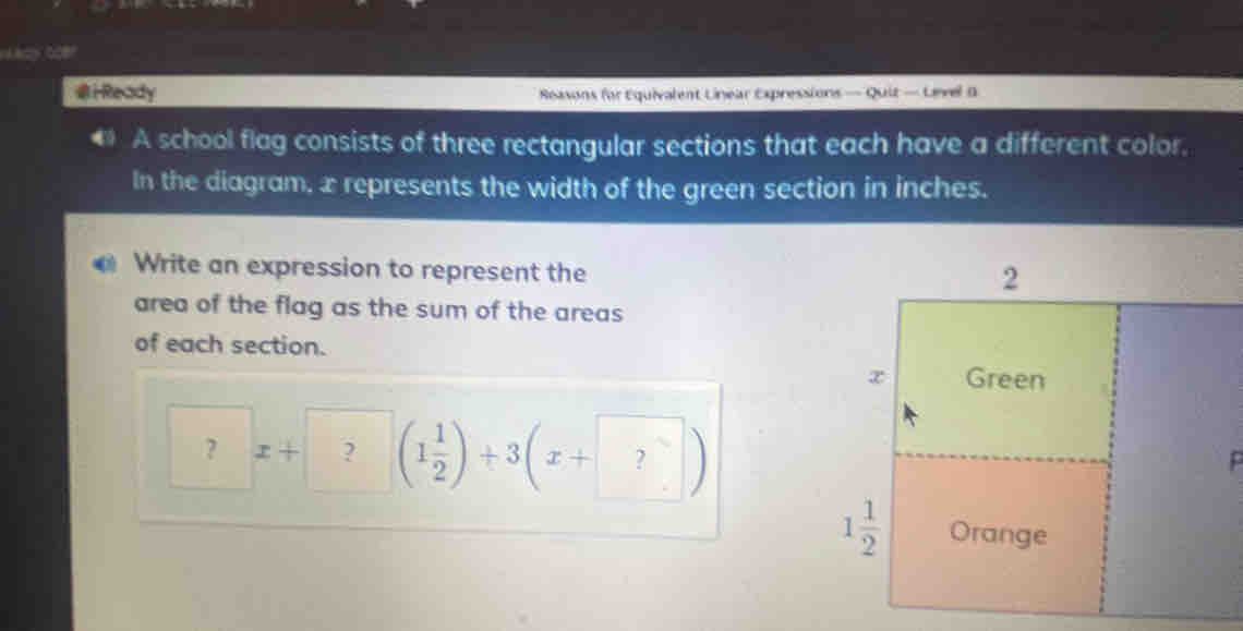 Hady toe?
iReady Reasons for Equivalent Linear Expressions — Quit — Level B
* A school flag consists of three rectangular sections that each have a different color.
In the diagram, x represents the width of the green section in inches.
Write an expression to represent the
area of the flag as the sum of the areas
of each section.
？ x+| ? beginpmatrix 1 1/2 endpmatrix +3beginpmatrix x+ ?endpmatrix