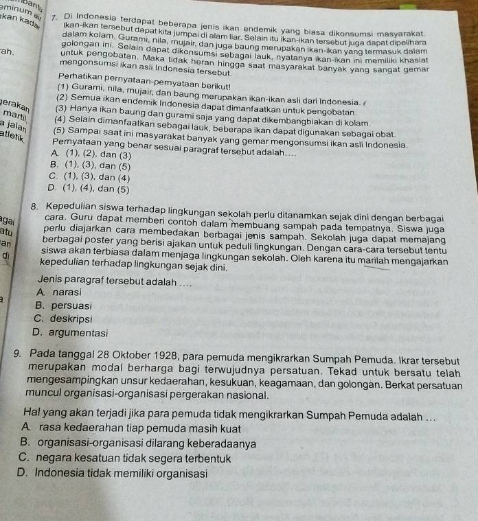 Mbant
eminum a 7. Di Indonesia terdapat beberapa jenis ikan endemik yang biasa dikonsumsi masyarakat
kan kada Ikan-ikan tersebut dapat kita jumpai di alam liar. Selain itu ikan-ikan tersebut juga dapat dipelihara
dalam kolam. Gurami, nila, mujair, dan juga baung merupakan ikan-ikan yang termasuk dalam
golongan ini. Selain dapat dikonsumsi sebagai lauk, nyatanya ikan-ikan ini memiliki khasiat
untuk pengobatan. Maka tidak heran hingga saat masyarakat banyak yang sangat gemar
ah. mengonsumsi ikan asli Indonesia tersebut
Perhatikan pernyataan-pemyataan berikut!
(1) Gurami, nila, mujair, dan baung merupakan ikan-ikan asli dari Indonesia. 
(2) Semua ikan endemik Indonesia dapat dimanfaatkan untuk pengobatan.
erakan (3) Hanya ikan baung dan gurami saja yang dapat dikembangbiakan di kolam.
martil (4) Selain dimanfaatkan sebagai lauk, beberapa ikan dapat digunakan sebagai obat.
a jalan (5) Sampai saat ini masyarakat banyak yang gemar mengonsumsi ikan asli Indonesia.
atletik
Pemyataan yang benar sesuai paragraf tersebut adalah....
A. (1), (2), dan (3)
B. (1), (3), dan (5)
C. (1), (3), dan (4)
D. (1), (4), dan (5)
8. Kepedulian siswa terhadap lingkungan sekolah perlu ditanamkan sejak dini dengan berbagai
agai
cara. Guru dapat memberi contoh dalam membuang sampah pada tempatnya. Siswa juga
atu
perlu diajarkan cara membedakan berbagai jenis sampah. Sekolah juga dapat memajang
an berbagai poster yang berisi ajakan untuk peduli lingkungan. Dengan cara-cara tersebut tentu
siswa akan terbiasa dalam menjaga lingkungan sekolah. Oleh karena itu marilah mengajarkan
di kepedulian terhadap lingkungan sejak dini.
Jenis paragraf tersebut adalah ....
A. narasi
B. persuasi
C. deskripsi
D. argumentasi
9. Pada tanggal 28 Oktober 1928, para pemuda mengikrarkan Sumpah Pemuda. Ikrar tersebut
merupakan modal berharga bagi terwujudnya persatuan. Tekad untuk bersatu telah
mengesampingkan unsur kedaerahan, kesukuan, keagamaan, dan golongan. Berkat persatuan
muncul organisasi-organisasi pergerakan nasional.
Hal yang akan terjadi jika para pemuda tidak mengikrarkan Sumpah Pemuda adalah ...
A. rasa kedaerahan tiap pemuda masih kuat
B. organisasi-organisasi dilarang keberadaanya
C. negara kesatuan tidak segera terbentuk
D. Indonesia tidak memiliki organisasi