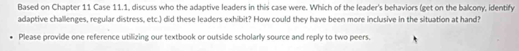 Based on Chapter 11 Case 11.1, discuss who the adaptive leaders in this case were. Which of the leader's behaviors (get on the balcony, identify 
adaptive challenges, regular distress, etc.) did these leaders exhibit? How could they have been more inclusive in the situation at hand? 
Please provide one reference utilizing our textbook or outside scholarly source and reply to two peers.