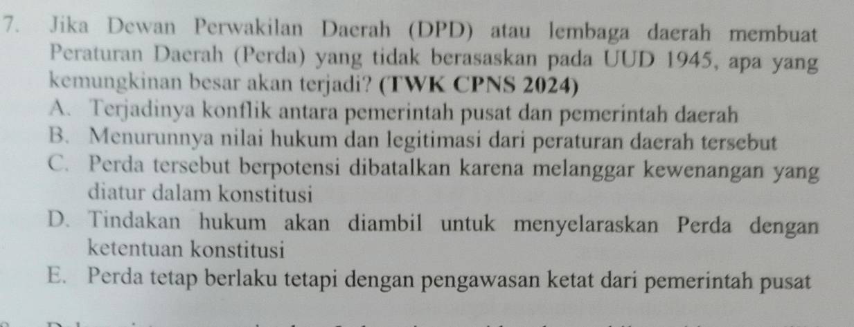 Jika Dewan Perwakilan Daerah (DPD) atau lembaga daerah membuat
Peraturan Daerah (Perda) yang tidak berasaskan pada UUD 1945, apa yang
kemungkinan besar akan terjadi? (TWK CPNS 2024)
A. Terjadinya konflik antara pemerintah pusat dan pemerintah daerah
B. Menurunnya nilai hukum dan legitimasi dari peraturan daerah tersebut
C. Perda tersebut berpotensi dibatalkan karena melanggar kewenangan yang
diatur dalam konstitusi
D. Tindakan hukum akan diambil untuk menyelaraskan Perda dengan
ketentuan konstitusi
E. Perda tetap berlaku tetapi dengan pengawasan ketat dari pemerintah pusat