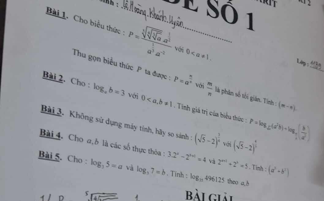 sinh :_ 
12 
E Sô 1 
Bài 1. Cho biểu thức : P=frac sqrt[3](sqrt [4]sqrt [3]a).a^(frac 1)2a^(frac 1)3a^(-2) với 0. 
Lirp : 
Thu gọn biểu thức P ta được : P=a^(frac n)n với  m/n  là phân số tối gián. Tính : (m-n). _ 
Bài 2. Cho : log _ab=3 với 0, b!= 1. Tính giá trị của biểu thức : P=log _sqrt(a)(a^2b)+log _ a/b ( b/a^2 )
Bài 3. Không sử dụng máy tính, hãy so sánh : (sqrt(5)-2)^ 3/4  với (sqrt(5)-2)^ 1/2 
Bài 4. Cho a, b là các số thực thỏa : 3.2^a-2^(b+1)=4 và 2^(a+1)+2^b=5. Tính : (a^3+b^2)
Bài 5. Cho : log _35=a và log _37=b. Tinh : log _35496125 theo a, b
4 D 
5 
1 
Bài giải