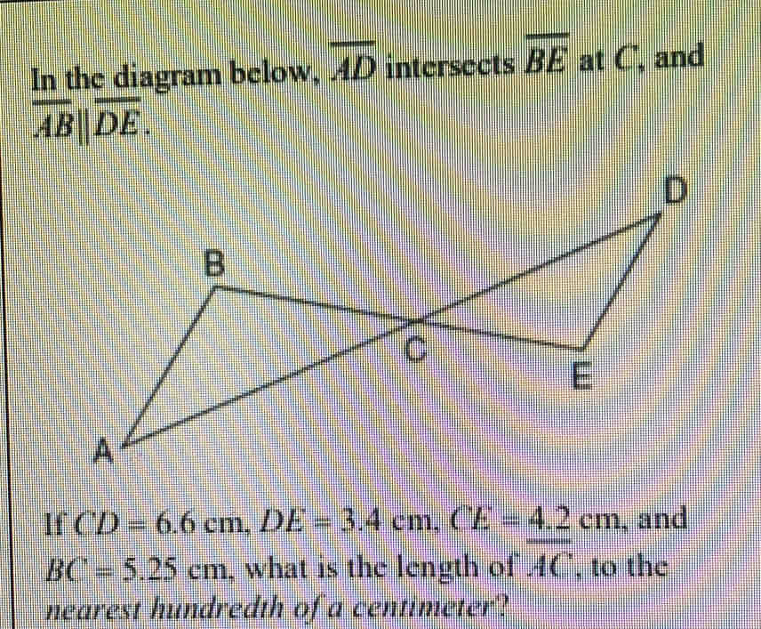 In the diagram below, overline AD intersects overline BE at C, and
overline AB||overline DE. 
If CD=6.6cm, DE=3.4cm, CE=4.2cm , and
BC=5.25cm , what is the length of overline AC , to the 
nearest hundredth of a centimeter?