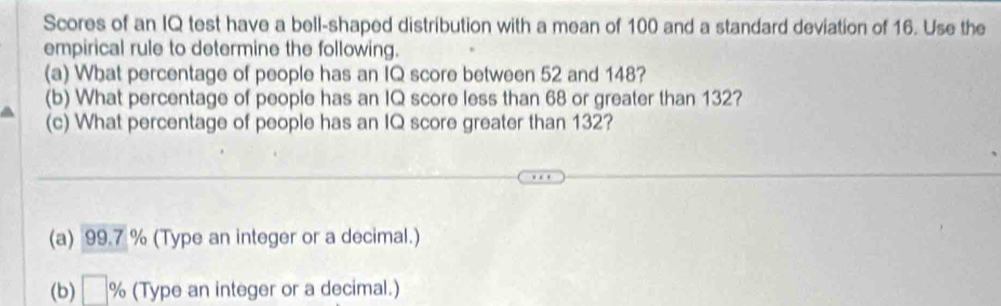 Scores of an IQ test have a bell-shaped distribution with a mean of 100 and a standard deviation of 16. Use the 
empirical rule to determine the following. 
(a) What percentage of people has an IQ score between 52 and 148? 
(b) What percentage of people has an IQ score less than 68 or greater than 132? 
(c) What percentage of people has an IQ score greater than 132? 
(a) 99.7 % (Type an integer or a decimal.) 
(b) □ % (Type an integer or a decimal.)