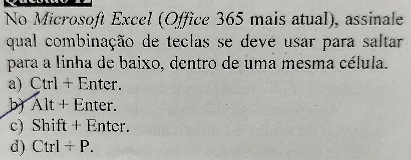 No Microsoft Excel (Office 365 mais atual), assinale
qual combinação de teclas se deve usar para saltar
para a linha de baixo, dentro de uma mesma célula.
a) Ctrl + Enter.
b) Alt+ Enter.
c) Shift + Enter.
d) Ctrl+P