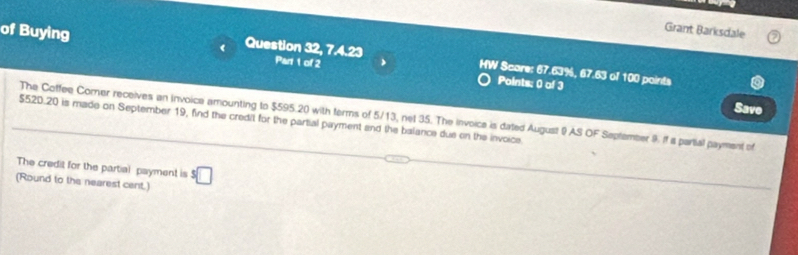 Grant Barksdale 
of Buying 《 Question 32, 7.4.23 Part 1 of 2 > HW Score: 67.63%, 67.63 of 100 points 
Points: 0 of 3 
Save 
The Coffee Corer receives an Invoice amounting to $595.20 with terms of 5/13, net 35. The Invoice is dated August & AS OF Saptember 9. If a partial payment of
$520.20 is made on September 19, find the credit for the partial payment and the balance due on the invoice 
The credit for the partial payment is 
(Round to the nearest cent.) ^5□