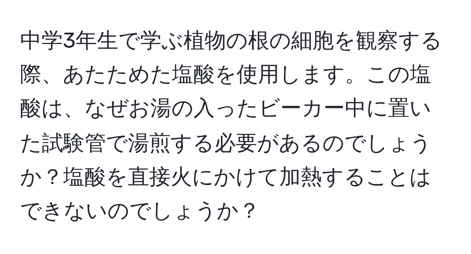中学3年生で学ぶ植物の根の細胞を観察する際、あたためた塩酸を使用します。この塩酸は、なぜお湯の入ったビーカー中に置いた試験管で湯煎する必要があるのでしょうか？塩酸を直接火にかけて加熱することはできないのでしょうか？