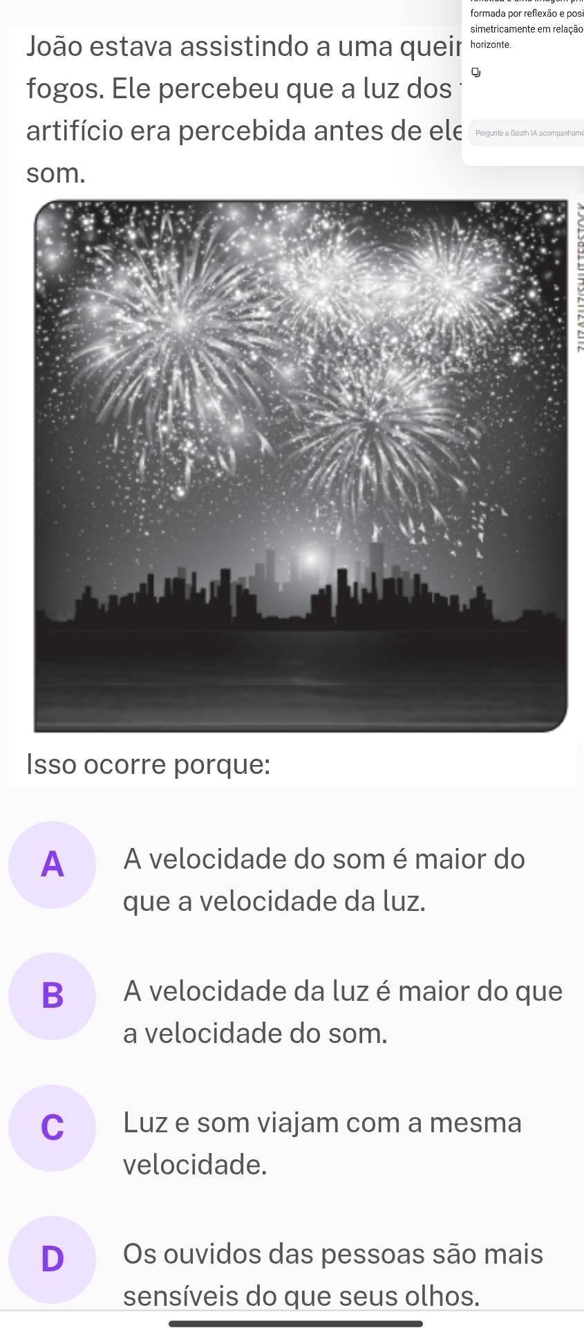 formada por reflexão e posi
simetricamente em relação
João estava assistindo a uma queir horizonte.
Q
fogos. Ele percebeu que a luz dos
artifício era percebida antes de ele Pergunte a Gauth IA acompanham
som.
Isso ocorre porque:
A A velocidade do som é maior do
que a velocidade da luz.
B A velocidade da luz é maior do que
a velocidade do som.
C Luz e som viajam com a mesma
velocidade.
D Os ouvidos das pessoas são mais
sensíveis do que seus olhos.