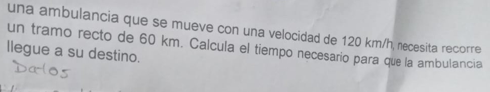 una ambulancia que se mueve con una velocidad de 120 km/h, necesita recorre 
un tramo recto de 60 km. Calcula el tiempo necesario para que la ambulancia 
llegue a su destino.