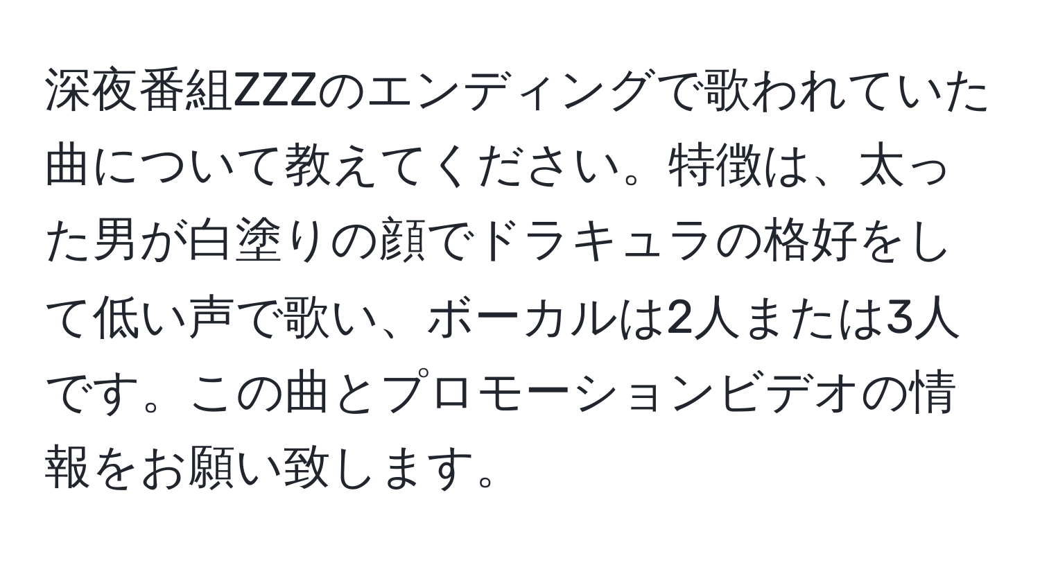 深夜番組ZZZのエンディングで歌われていた曲について教えてください。特徴は、太った男が白塗りの顔でドラキュラの格好をして低い声で歌い、ボーカルは2人または3人です。この曲とプロモーションビデオの情報をお願い致します。