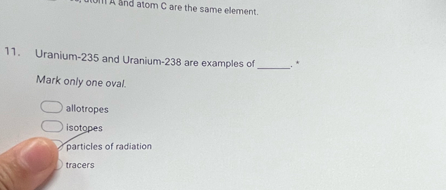 t0M A and atom C are the same element.
11. Uranium- 235 and Uranium- 238 are examples of _.*
Mark only one oval.
allotropes
isotopes
particles of radiation
tracers