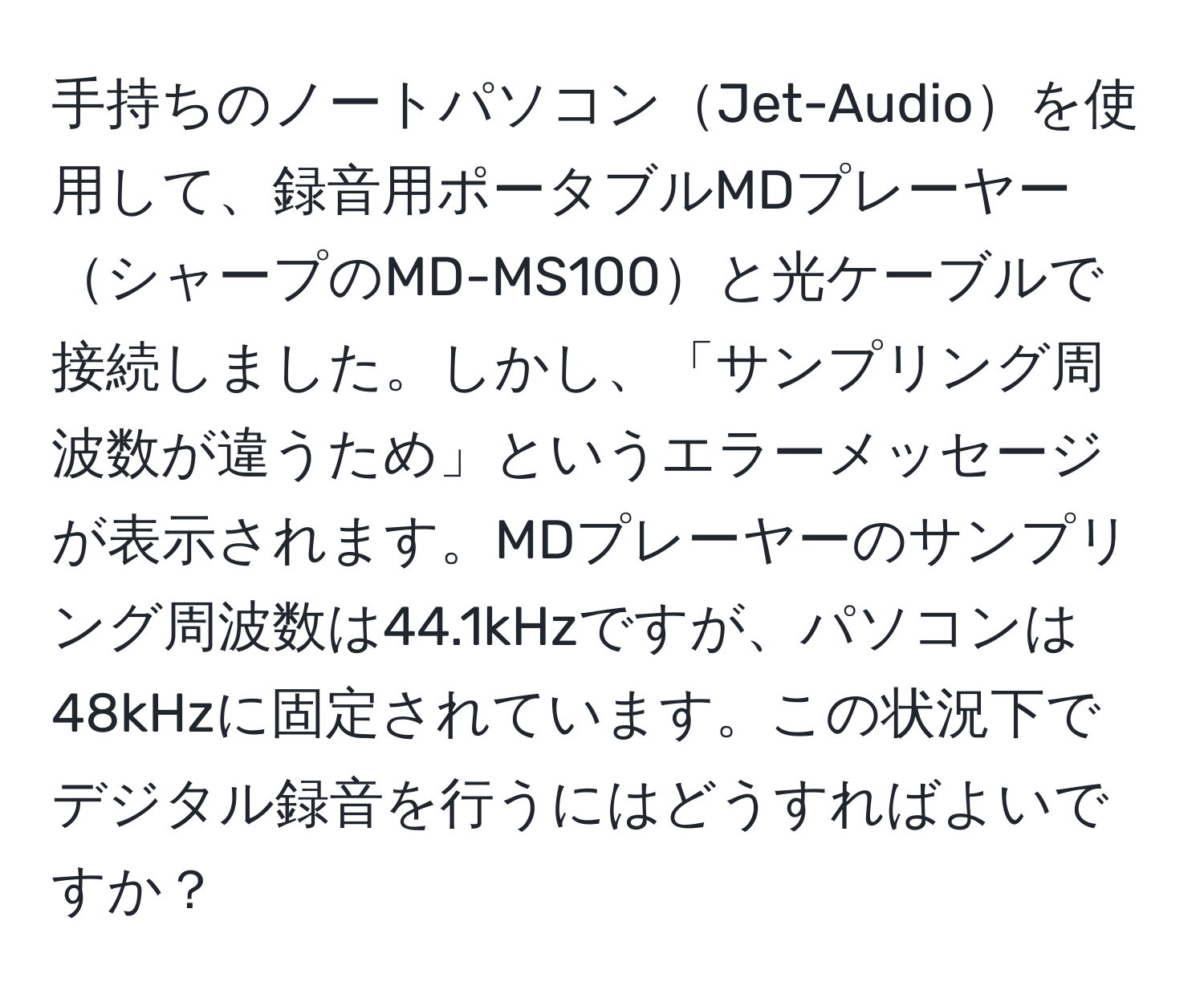 手持ちのノートパソコンJet-Audioを使用して、録音用ポータブルMDプレーヤーシャープのMD-MS100と光ケーブルで接続しました。しかし、「サンプリング周波数が違うため」というエラーメッセージが表示されます。MDプレーヤーのサンプリング周波数は44.1kHzですが、パソコンは48kHzに固定されています。この状況下でデジタル録音を行うにはどうすればよいですか？