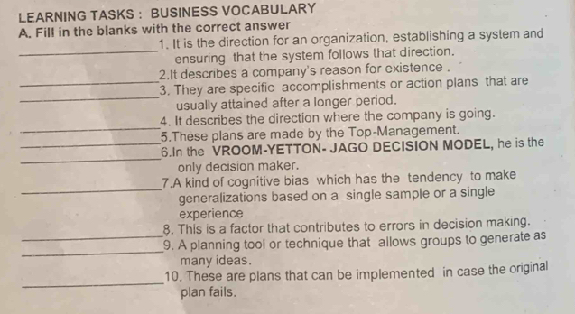 LEARNING TASKS : BUSINESS VOCABULARY 
A. Fill in the blanks with the correct answer 
1. It is the direction for an organization, establishing a system and 
_ensuring that the system follows that direction. 
2.It describes a company's reason for existence . 
_ 
_3. They are specific accomplishments or action plans that are 
usually attained after a longer period. 
_ 
4. It describes the direction where the company is going. 
5.These plans are made by the Top-Management. 
_ 
_6.In the VROOM-YETTON- JAGO DECISION MODEL, he is the 
only decision maker. 
_ 
7.A kind of cognitive bias which has the tendency to make 
generalizations based on a single sample or a single 
experience 
_ 
8. This is a factor that contributes to errors in decision making. 
_ 
9. A planning tool or technique that allows groups to generate as 
many ideas. 
_ 
10. These are plans that can be implemented in case the original 
plan fails.