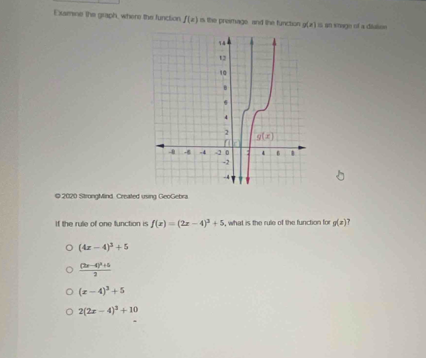 Examine the graph, where the function f(z) is the preimage, and the function g(x) an imago of a ditalion
@ 2020 StrongMind. Created using GeoGebra
If the rule of one function is f(x)=(2x-4)^3+5 , what is the rule of the function for g(x) ?
(4x-4)^3+5
frac (2x-4)^2+52
(x-4)^3+5
2(2x-4)^3+10