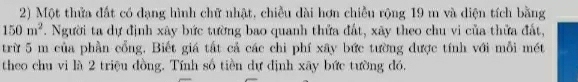 Một thửa đất có dạng hình chữ nhật, chiều dài hơn chiều rộng 19 m và diện tích bằng
150m^2 T. Người ta dự định xây bức tường bao quanh thứa đất, xãy theo chu vi của thửa đất, 
trừ 5 m của phần cổng. Biết giá tất cả các chi phí xây bức tường được tính với mỗi mét 
theo chu vi là 2 triệu đồng. Tính số tiền dự định xây bức tường đó.