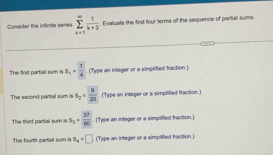 Consider the infinite series sumlimits _(k=1)^(∈fty) 1/k+3 . Evaluate the first four terms of the sequence of partial sums. 
The first partial sum is S_1= 1/4 . (Type an integer or a simplified fraction.) 
The second partial sum is S_2= 9/20 . (Type an integer or a simplified fraction.) 
The third partial sum is S_3= 37/60 . (Type an integer or a simplified fraction.) 
The fourth partial sum is S_4=□. (Type an integer or a simplified fraction.)