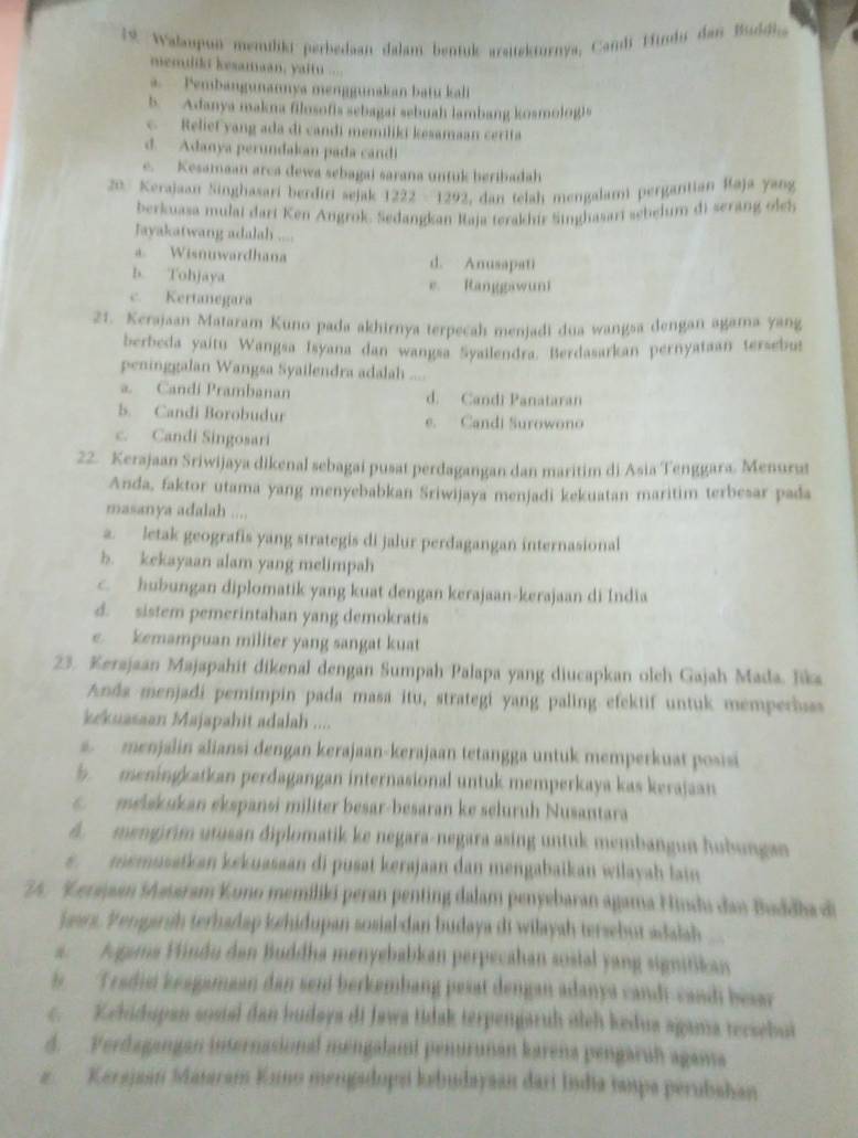 1 9. Walaupui memüliki perbedaan dalam bentuk arsitekturnya, Candi Hindi dan Buddia
memuikt kesamaan, yaitu ....
a.  Pembangunannya menggunakan batu kali
5. Adanya makna filosofis sebagat sebuah lambang kosmolog)s
c Relief yang ada di candi memiliki kesamaan certfa
d. Adanya perundakan pada candi
e. Kesamaan arca dewa sebagai sarana untuk heribadah
20. Kerajaan Singhasari berdiri sejak 1222 - 1292, dan telah mengalam pergantian Raja yang
berkuasa mulai dart Ken Angrok. Sedangkan Raja terakhir Singhasari sebelum di serang oleb
Jayakatwang adalah ....
a Wisnuwardhana d. Anusapati
b. Tohjaya
e. Ranggawun
c. Kertanegara
21. Kerajaan Mataram Kuno pada akhirnya terpecah menjadi dua wangsa dengan agama yang
berbeda yaitu Wangsa Isyana dan wangsa Syailendra. Berdasarkan pernyataan tersebut
peninggalan Wangsa Syailendra adalah ....
a. Candi Prambanan d. Candi Panataran
b. Candi Borobudur e. Candi Surowono
c. Candi Singosari
22. Kerajaan Sriwijaya dikenal sebagai pusat perdagangan dan maritim di Asia Tenggara, Menurus
Anda, faktor utama yang menyebabkan Sriwijaya menjadi kekuatan maritim terbesar pada
masanya adalah ....
a. letak geografis yang strategis di jalur perdagangan internasional
b. kekayaan alam yang melimpah
c. hubungan diplomatik yang kuat dengan kerajaan-kerajaan di India
d. sistem pemerintahan yang demokratis
e. kemampuan militer yang sangat kuat
23. Kerajaan Majapahit dikenal dengan Sumpah Palapa yang diucapkan oleh Gajah Mada. Jika
Anda menjadi pemimpin pada masa itu, strategi yang paling efektif untuk memperhass
kekuasaan Majapahit adalah ....
a  menjalin aliansi dengan kerajaan-kerajaan tetangga untuk memperkuat posisi
5  meningkatkan perdagangan internasional untuk memperkaya kas kerajaan
melskukan ekspansi militer besar-besaran ke seluruh Nusantara
A. mengirim utusan diplomatik ke negara-negara asing untuk membangun hobungan
s  memusatkan kekuasaan di pusat kerajaan dan mengabaikan wilayah lain
24. Kerajaan Mssaram Kono memiliki peran penting dalam penyebaran agama Hindu dan Buddha di
jaars. Vengarsh terhadap kehidupan sosial dan budaya di wiłayah tersebur adalah
a. Agama Vindu dan Buddha menyebabkan perpecahan sostal yang signitikan
is. Tradii keagamaan dan sen berkembang pesat dengan adanya candi-candi besar
c. Kehidupan sosial dan budaya di Jawa tdak terpengaruh oieh kedua agama tecsebut
d. Verdagangan internasional mengalamt penurunan karena pengaruh agama
z  Kerajaan Mataram Kuo mengsdops kebudayaan dari India taupa perubahan