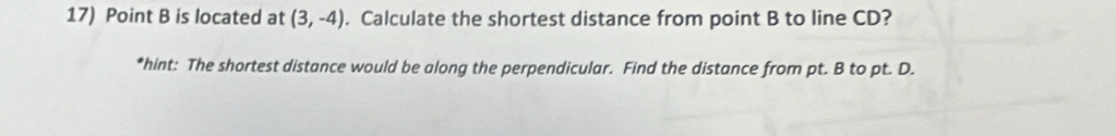 Point B is located at (3,-4). Calculate the shortest distance from point B to line CD? 
*hint: The shortest distance would be along the perpendicular. Find the distance from pt. B to pt. D.