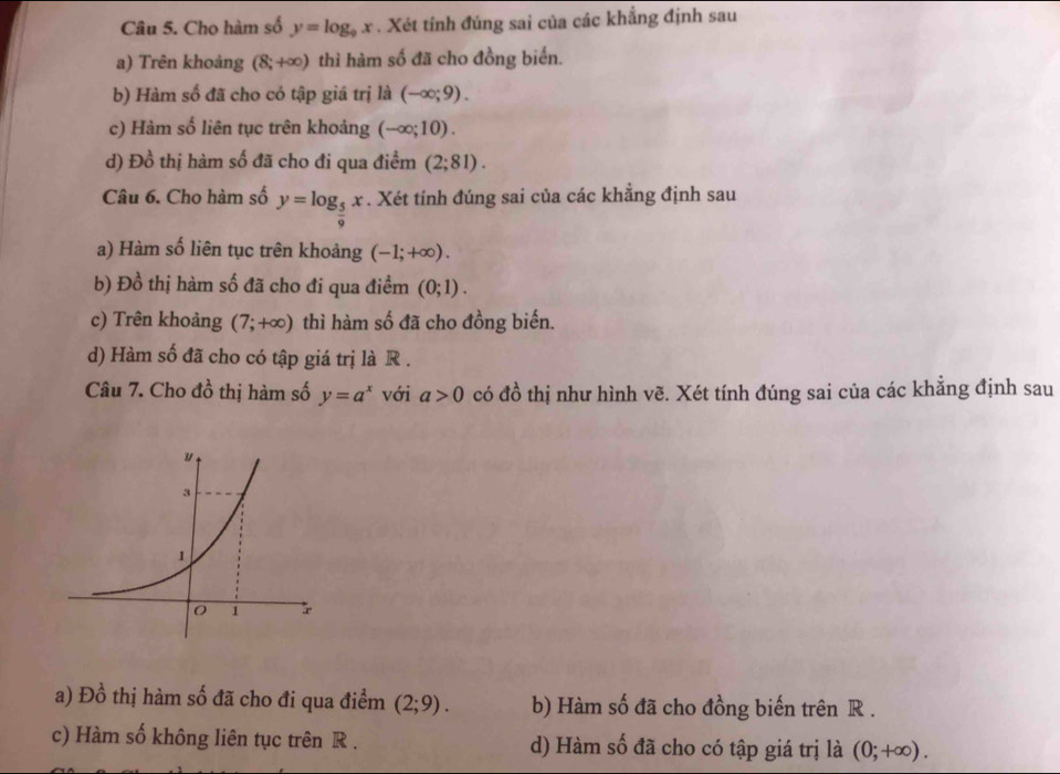 Cho hàm số y=log _9x. Xét tỉnh đúng sai của các khẳng định sau
a) Trên khoảng (8;+∈fty ) thì hàm số đã cho đồng biển.
b) Hàm số đã cho có tập giá trị là (-∈fty ;9).
c) Hàm số liên tục trên khoảng (-∈fty ;10).
d) Đồ thị hàm số đã cho đi qua điểm (2;81). 
Câu 6. Cho hàm số y=log _ 5/9 x. Xét tính đúng sai của các khẳng định sau
a) Hàm số liên tục trên khoảng (-1;+∈fty ).
b) Đồ thị hàm số đã cho đi qua điểm (0;1).
c) Trên khoảng (7;+∈fty ) thì hàm số đã cho đồng biến.
d) Hàm số đã cho có tập giá trị là R .
Câu 7. Cho đồ thị hàm số y=a^x với a>0 có đồ thị như hình vẽ. Xét tính đúng sai của các khẳng định sau
a) Đồ thị hàm số đã cho đi qua điểm (2;9). b) Hàm số đã cho đồng biến trên R.
c) Hàm số không liên tục trên R. d) Hàm số đã cho có tập giá trị là (0;+∈fty ).