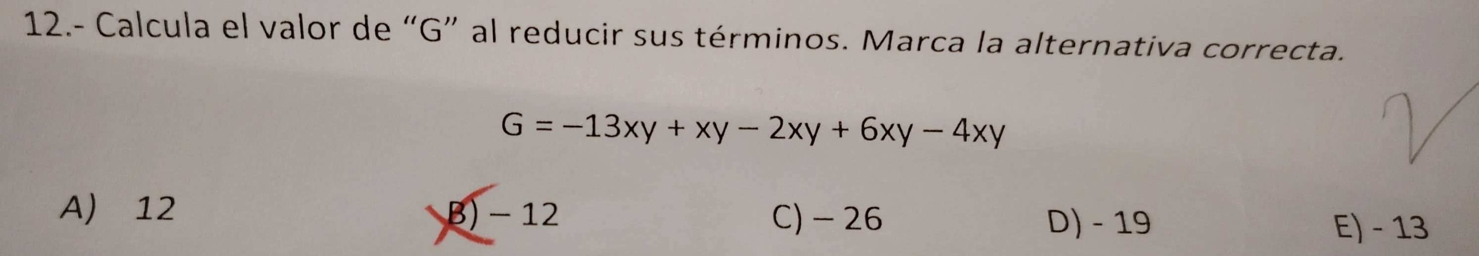 12.- Calcula el valor de “ G ” al reducir sus términos. Marca la alternativa correcta.
G=-13xy+xy-2xy+6xy-4xy
A) 12 B) - 12 C) - 26
D) - 19 E) - 13