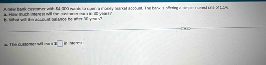 A new bank customer with $4,000 wants to open a money market account. The bank is offering a simple interest rate of 1.1%. 
a. How much interest will the customer earn in 30 years? 
b. What will the account balance be after 30 years? 
a. The customer will earn $ $□ ininterest