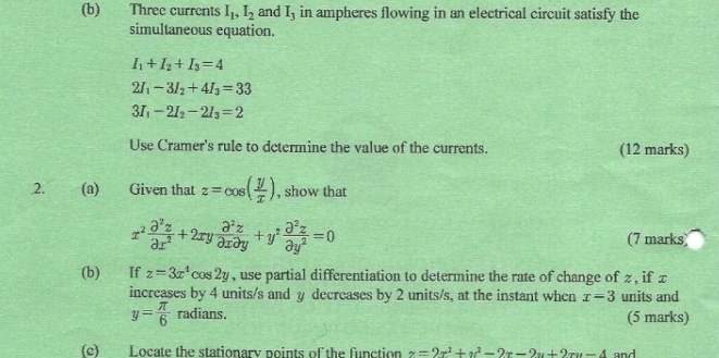 Three currents I_1, I_2 and I_3 in ampheres flowing in an electrical circuit satisfy the 
simultaneous equation.
I_1+I_2+I_3=4
2I_1-3I_2+4I_3=33
3I_1-2I_2-2I_3=2
Use Cramer's rule to dctermine the value of the currents. (12 marks) 
2. (a) Given that z=cos ( y/x ) , show that
x^2 partial^2z/partial x^2 +2xy partial^2z/partial xpartial y +y^2 partial^2z/partial y^2 =0 (7 marks 
(b) If z=3x^4cos 2y , use partial differentiation to determine the rate of change of z , if x
increases by 4 units/s and y decreases by 2 units/s, at the instant when x=3 units and
y= π /6 radians. 
(5 marks) 
(c) Locate the stationary points of the function z=2x^2+y^2-2x-2y+2ry-4 and