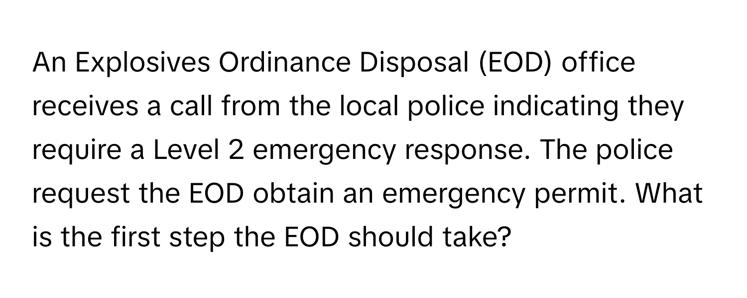 An Explosives Ordinance Disposal (EOD) office receives a call from the local police indicating they require a Level 2 emergency response. The police request the EOD obtain an emergency permit. What is the first step the EOD should take?