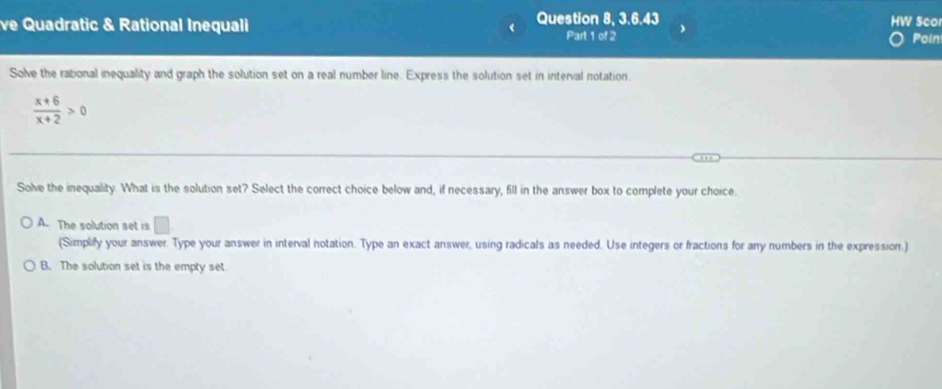 ve Quadratic & Rational Inequali Question 8, 3.6.43 HW ScO
Part 1 of 2 Poin
Solve the rational inequality and graph the solution set on a real number line. Express the solution set in interval notation.
 (x+6)/x+2 >0
Solve the inequality. What is the solution set? Select the correct choice below and, if necessary, fill in the answer box to complete your choice.
A. The solution set is □ 
(Simplify your answer. Type your answer in interval notation. Type an exact answer, using radicals as needed. Use integers or fractions for any numbers in the expression.)
B. The solution set is the empty set