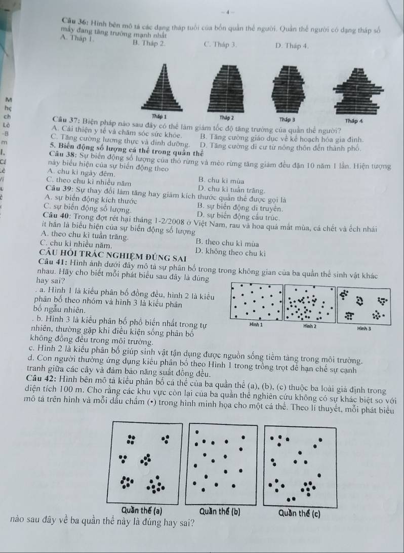 Cầu 36: Hình bên mô tả các đạng tháp tuổi của bốn quần thể người. Quản thể người có dạng tháp số
mấy đang tăng trường mạnh nhất
A. Thap 1. B. Tháp 2. C. Tháp 3. D. Tháp 4.
M
hç
Thập 1 Tháp 2 Tháp 3 Thập 4
ch  Câu 37: Biện pháp não sau đây có thể làm giám tốc độ tăng trường của quần thể người?
Lò A. Cái thiện y tế và chăm sóc sức khỏe. B. Tăng cường giáo dục về kể hoạch hỏa gia đình.
-B C. Tăng cường lương thực và dinh dưỡng. D. Tăng cường di cư từ nông thôn đến thành phố.
m 5. Biến động số lượng cá thể trong quần thể
I. Câu 38: Sự biển động số lượng của thỏ rừng và mèo rừng tăng giám đều đặn 10 năm 1 lần. Hiện tượng
C này biểu hiện của sự biến động theo
è A. chu kì ngày đêm B. chu ki mùa
a C. theo chu kì nhiều năm D. chu kì tuần trăng.
Câu 39: Sự thay đổi làm tăng hay giảm kích thước quần thể được gọi là
A. sự biển động kích thước B. sự biển động di truyên.
C. sự biến động số lượng. D. sự biến động cầu trúc.
Cầu 40: Trong đợt rét hại tháng 1-2/2008 ở Việt Nam, rau và hoa quả mất mùa, cả chết và ếch nhái
it hằn là biểu hiện của sự biến động số lượng
A. theo chu kì tuần trăng. B. theo chu kì mùa
C. chu kì nhiều năm. D. không theo chu kì
câu hỏi trác nghiệm đúng sai
Câu 41: Hình ảnh dưới đây mô tả sự phân bố trong trong không gian của ba quần thể sinh vật khác
nhau. Hãy cho biết mỗi phát biểu sau dây là đúng
hay sai?
a. Hình 1 là kiều phân bố đồng đều, hình 2 là kiều
phân bố theo nhóm và hình 3 là kiểu phân
bố ngẫu nhiên.
b. Hình 3 là kiểu phân bố phổ biến nhất trong tự Hình 1 Hình 2
nhiên, thường gặp khi điều kiện sống phân bố Hình 3
không đồng đều trong môi trường.
c. Hình 2 là kiều phân bố giúp sinh vật tận dụng được nguồn sống tiềm tàng trong môi trường.
d. Con người thường ứng dụng kiểu phân bổ theo Hình 1 trong trồng trọt để hạn chế sự cạnh
tranh giữa các cây và đảm bảo năng suất đồng đều.
Câu 42: Hình bên mô tả kiểu phân bố cá thể của ba quần thể (a), (b), (c) thuộc ba loài giả định trong
diện tích 100 m. Cho rằng các khu vực còn lại của ba quần thể nghiên cứu không có sự khác biệt so với
mô tả trên hình và mỗi dấu chẩm (•) trong hình minh họa cho một cá thể. Theo lí thuyết, mỗi phát biểu
Quần thể (b) Quần thể (c)
nào sau đây về ba quần thể này là đúng hay sai?