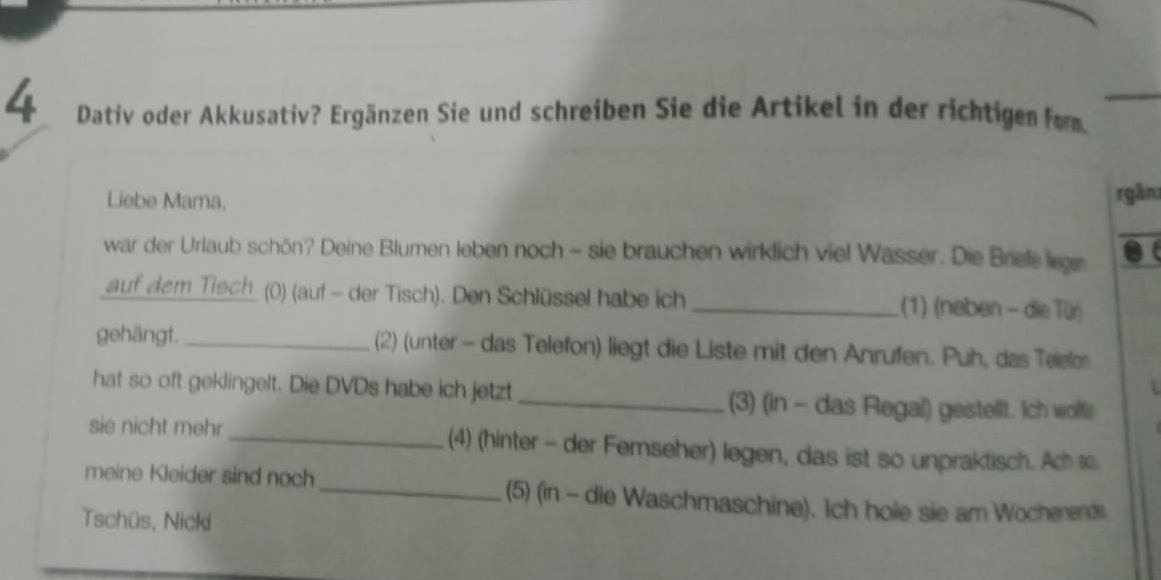 Dativ oder Akkusativ? Ergänzen Sie und schreiben Sie die Artikel in der richtigen fom 
Liebe Mama, rgần 
war der Urlaub schön? Deine Blumen leben noch - sie brauchen wirklich viel Wasser. Die Brele lege 
auf dem Tisch_ () (auf - der Tisch). Den Schlüssel habe ich _(1) (neben - die Tür) 
gehängt. _(2) (unter - das Telefon) liegt die Liste mit den Anrufen. Puh, das Teiefor 
hat so oft geklingelt. Die DVDs habe ich jetzt _(3) (in - das Regal) gestellt. Ich wolfe 
sie nicht mehr_ (4) (hinter - der Fernseher) legen, das ist so unpraktisch. Ach so 
meine Kleider sind noch_ (5) (in - die Waschmaschine). Ich hole sie am Wochenende 
Tschüs, Nicki