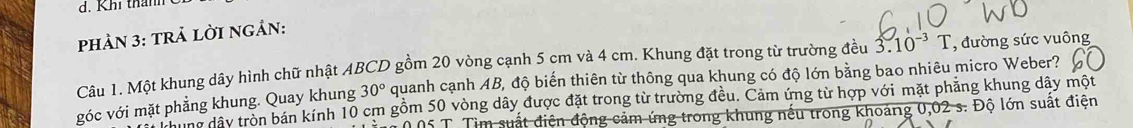 Khi thanh 
phảN 3: trả lời ngản: 
Câu 1. Một khung dây hình chữ nhật ABCD gồm 20 vòng cạnh 5 cm và 4 cm. Khung đặt trong từ trường đều 3.10^(-3)T , đường sức vuông 
góc với mặt phẳng khung. Quay khung 30° quanh cạnh AB, độ biến thiên từ thông qua khung có độ lớn bằng bao nhiêu micro Weber? 
ca ng đây tròn bán kính 10 cm gồm 50 vòng dây được đặt trong từ trường đều. Cảm ứng từ hợp với mặt phẳng khung dây một
0 05 T. Tìm suất điện động cảm ứng trong khung nếu trong khoảng 0,02 s. Độ lớn suất điện