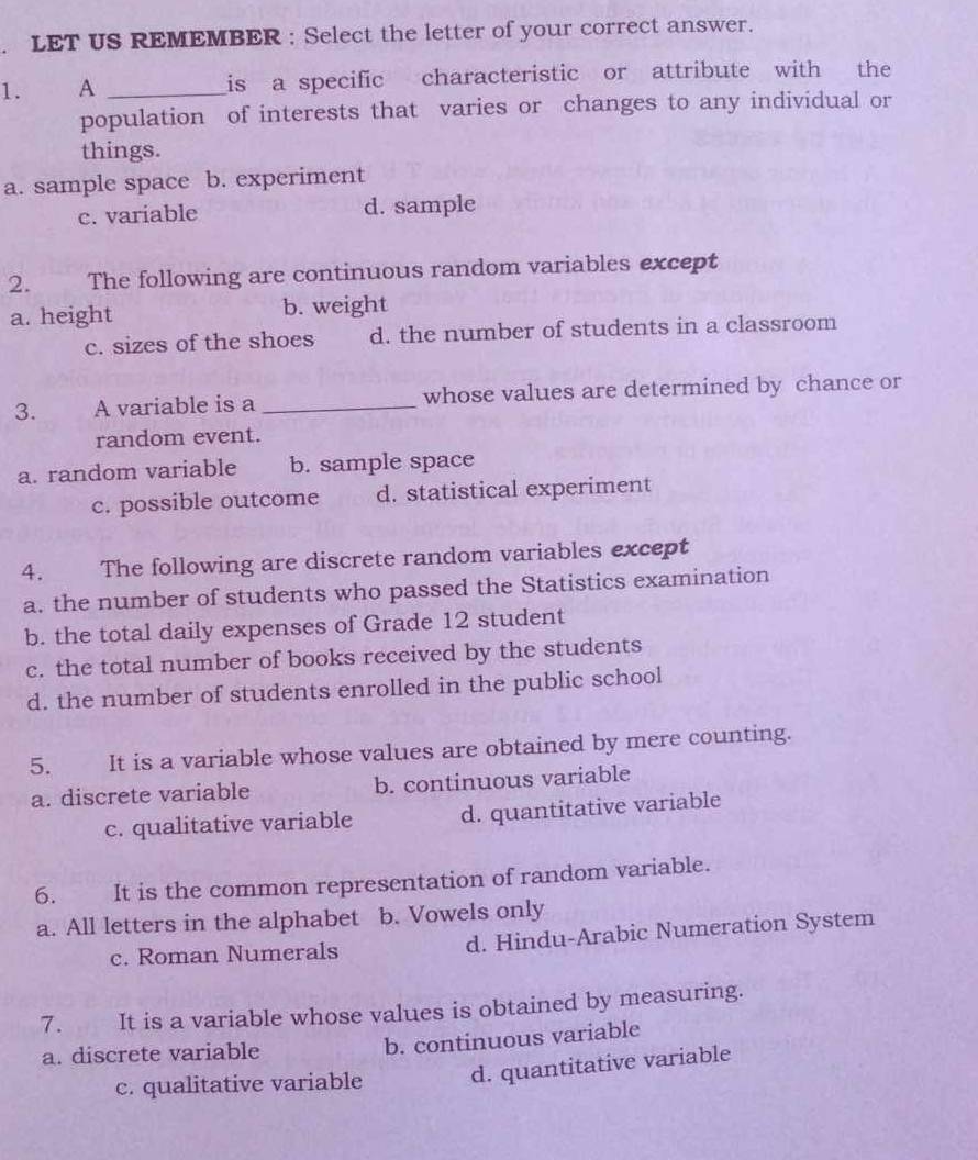 LET US REMEMBER : Select the letter of your correct answer.
1. A _is a specific characteristic or attribute with the
population of interests that varies or changes to any individual or
things.
a. sample space b. experiment
c. variable d. sample
2. The following are continuous random variables except
a. height b. weight
c. sizes of the shoes d. the number of students in a classroom
3. A variable is a_ whose values are determined by chance or
random event.
a. random variable b. sample space
c. possible outcome d. statistical experiment
4. The following are discrete random variables except
a. the number of students who passed the Statistics examination
b. the total daily expenses of Grade 12 student
c. the total number of books received by the students
d. the number of students enrolled in the public school
5. It is a variable whose values are obtained by mere counting.
a. discrete variable b. continuous variable
c. qualitative variable d. quantitative variable
6. It is the common representation of random variable.
a. All letters in the alphabet b. Vowels only
c. Roman Numerals d. Hindu-Arabic Numeration System
7. It is a variable whose values is obtained by measuring.
a. discrete variable
b. continuous variable
c. qualitative variable d. quantitative variable