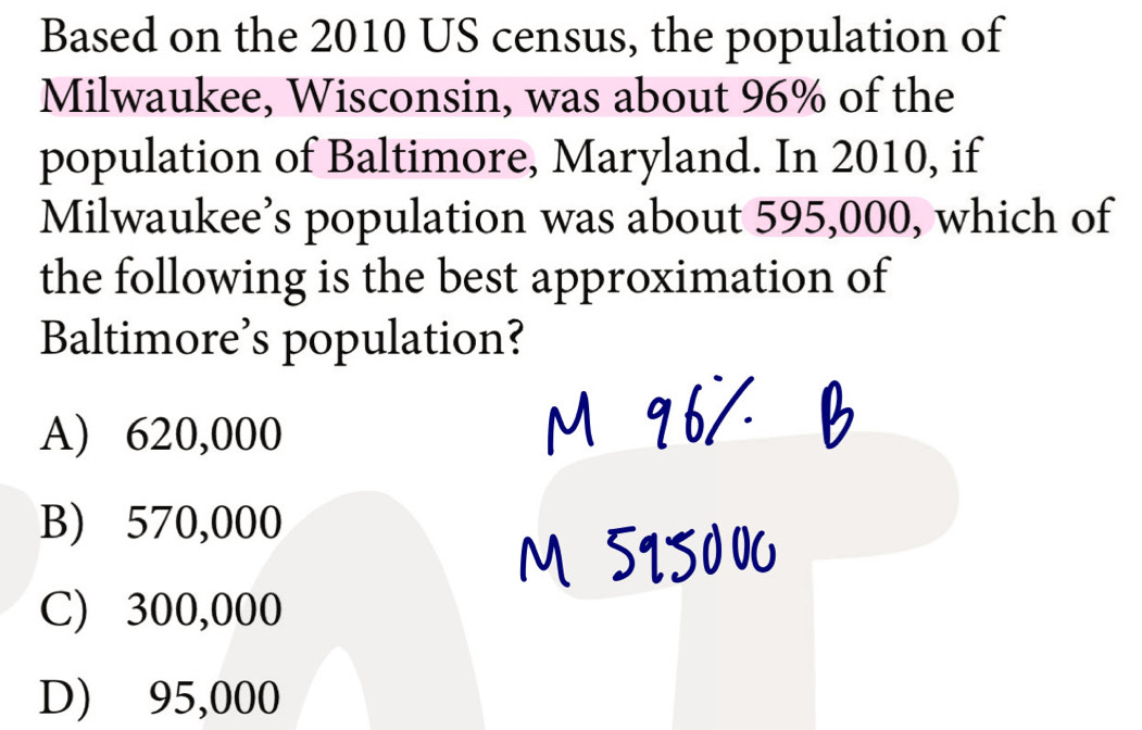 Based on the 2010 US census, the population of
Milwaukee, Wisconsin, was about 96% of the
population of Baltimore, Maryland. In 2010, if
Milwaukee’s population was about 595,000, which of
the following is the best approximation of
Baltimore’s population?
A) 620,000
B) 570,000
C) 300,000
D) 95,000