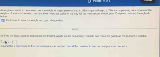 An engineer wants to determine how the weight of a gas-powered car, x, affects gas mileage, y. The accompanying data represent the 
weights of various domestic cars and their miles per gallon in the city for the most recent model year. Complete parts (a) through (d) 
below 
Click here to view the weight and gas mileage data. 
(a) Find the least-squares regression line treating weight as the explanatory variable and miles per gallon as the response variable.
hat y=□ x+(□ )
(Round the x coefficient to five decimal places as needed. Round the constant to one decimal place as needed.)