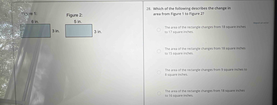 Which of the following describes the change in
Figure 1: Figure 2: area from Figure 1 to Figure 2?
Report an error
The area of the rectangle changes from 18 square inches
to 17 square inches.
The area of the rectangle changes from 18 square inches
to 15 square inches.
The area of the rectangle changes from 9 square inches to
8 square inches.
The area of the rectangle changes from 18 square inches
to 16 square inches.