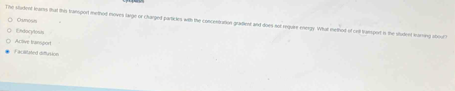 Osmosis
The student leams that this transport method moves large or charged particles with the concentration gradient and does not require energy. What method of cell transport is the student learning about?
Endocylosis
Active transport
Facilitated diffusion