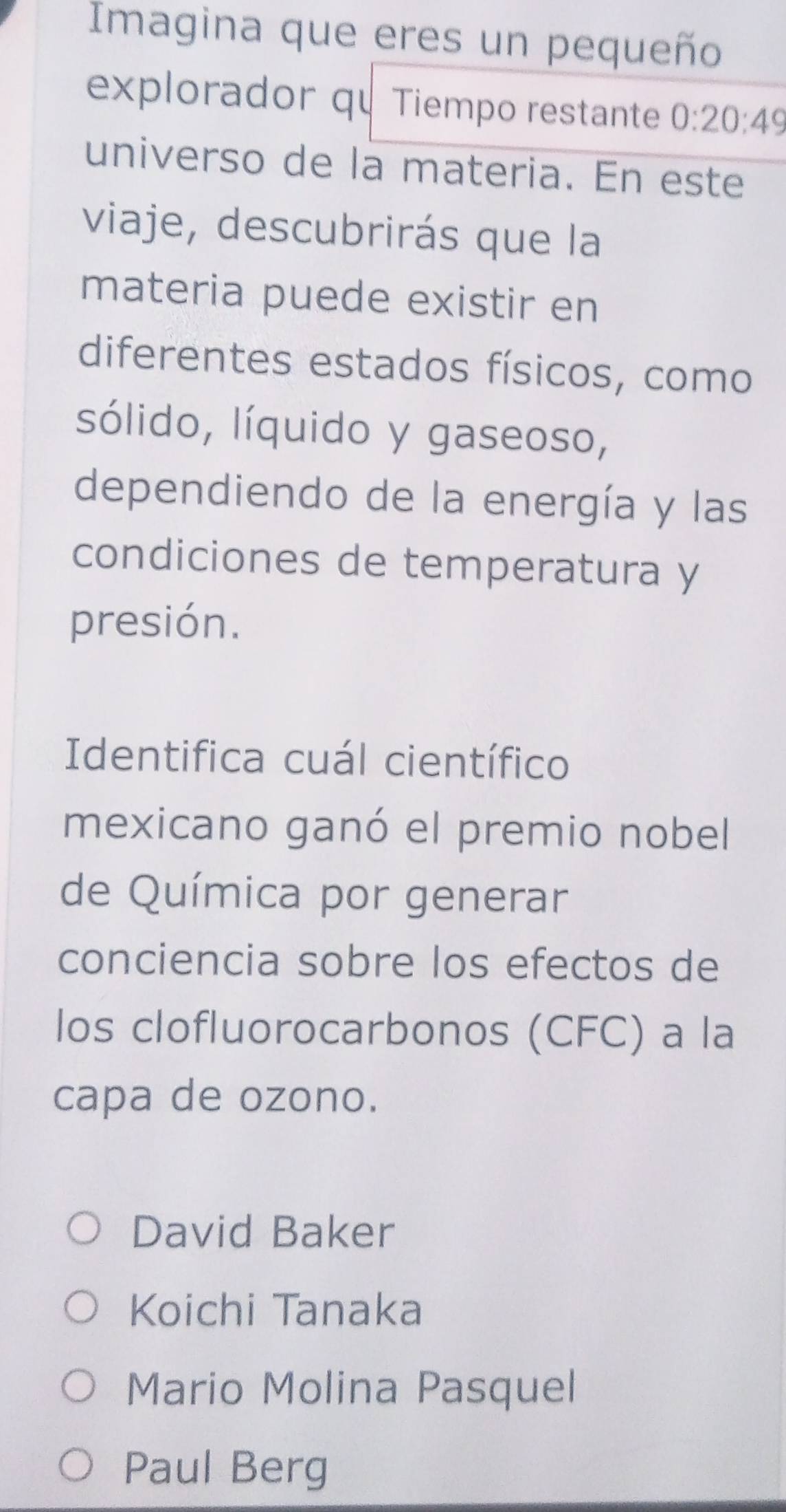 Imagina que eres un pequeño
explorador qu Tiempo restante 0:20:49
universo de la materia. En este
viaje, descubrirás que la
materia puede existir en
diferentes estados físicos, como
sólido, líquido y gaseoso,
dependiendo de la energía y las
condiciones de temperatura y
presión.
Identifica cuál científico
mexicano ganó el premio nobel
de Química por generar
conciencia sobre los efectos de
los clofluorocarbonos (CFC) a la
capa de ozono.
David Baker
Koichi Tanaka
Mario Molina Pasquel
Paul Berg