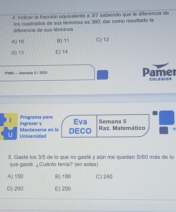 Indicar la fracción equivalente a 3/7 sabiendo que la diferencia de
los cuadrados de sus términos es 360; dar como resultado la
diferencia de sus términos.
A) 10 B) 11 C) 12
D) 13 E) 14
PIMU - Semana 5 / 2025 Pamer
COLEGIOS
Programa para Eva Semana 5
1 Ingresar y
Mantenerse en la DECO Raz. Matemático +
U Universidad
5. Gasté los 3/5 de lo que no gasté y aún me quedan S/60 más de lo
que gasté. ¿Cuánto tenía? (en soles)
A) 150 B) 190 C) 240
D) 200 E) 250