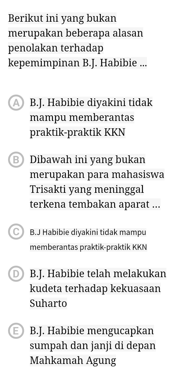 Berikut ini yang bukan
merupakan beberapa alasan
penolakan terhadap
kepemimpinan B.J. Habibie ...
A B.J. Habibie diyakini tidak
mampu memberantas
praktik-praktik KKN
BDibawah ini yang bukan
merupakan para mahasiswa
Trisakti yang meninggal
terkena tembakan aparat ...
C B.J Habibie diyakini tidak mampu
memberantas praktik-praktik KKN
D B.J. Habibie telah melakukan
kudeta terhadap kekuasaan
Suharto
B B.J. Habibie mengucapkan
sumpah dan janji di depan
Mahkamah Agung