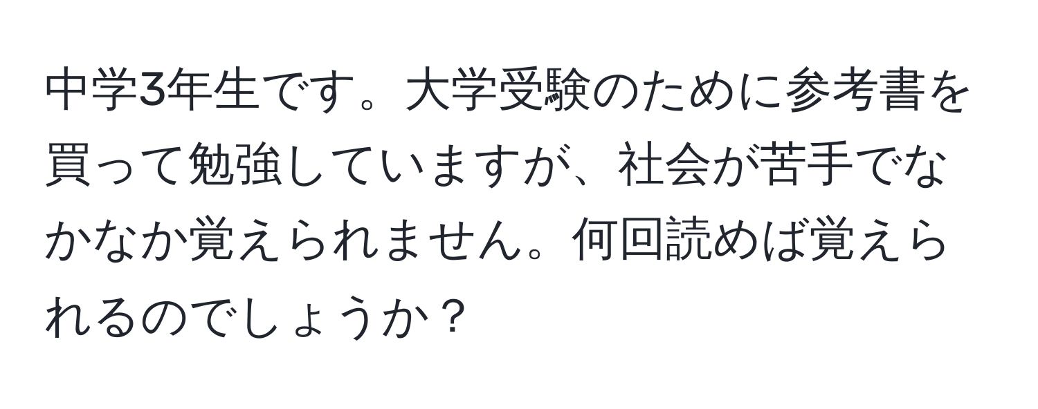 中学3年生です。大学受験のために参考書を買って勉強していますが、社会が苦手でなかなか覚えられません。何回読めば覚えられるのでしょうか？