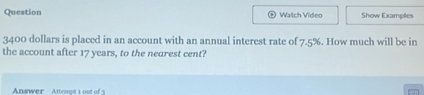 Question Watch Video Show Examples
3400 dollars is placed in an account with an annual interest rate of 7.5%. How much will be in 
the account after 17 years, to the nearest cent? 
Answer Attempt t out of 3