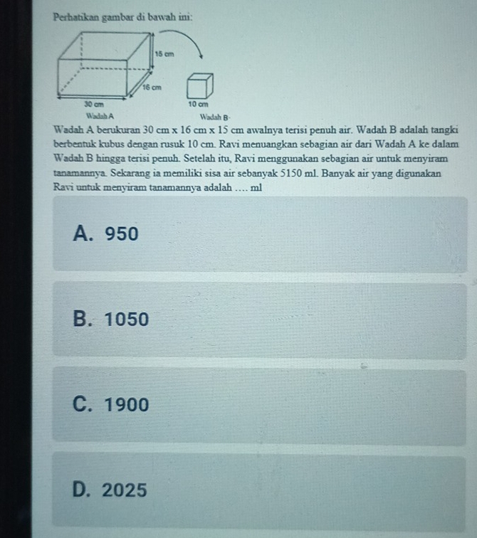 Perhatikan gambar di bawah ini:
15 cm
16 cm
30 cm 10 cm
Wadah A Wadah B-
Wadah A berukuran 30cm* 16cm* 15 cm awalnya terisi penuh air. Wadah B adalah tangki
berbentuk kubus dengan rusuk 10 cm. Ravi menuangkan sebagian air dari Wadah A ke dalam
Wadah B hingga terisi penuh. Setelah itu, Ravi menggunakan sebagian air untuk menyiram
tanamannya. Sekarang ia memiliki sisa air sebanyak 5150 ml. Banyak air yang digunakan
Ravi untuk menyiram tanamannya adalah … ml
A. 950
B. 1050
C. 1900
D. 2025