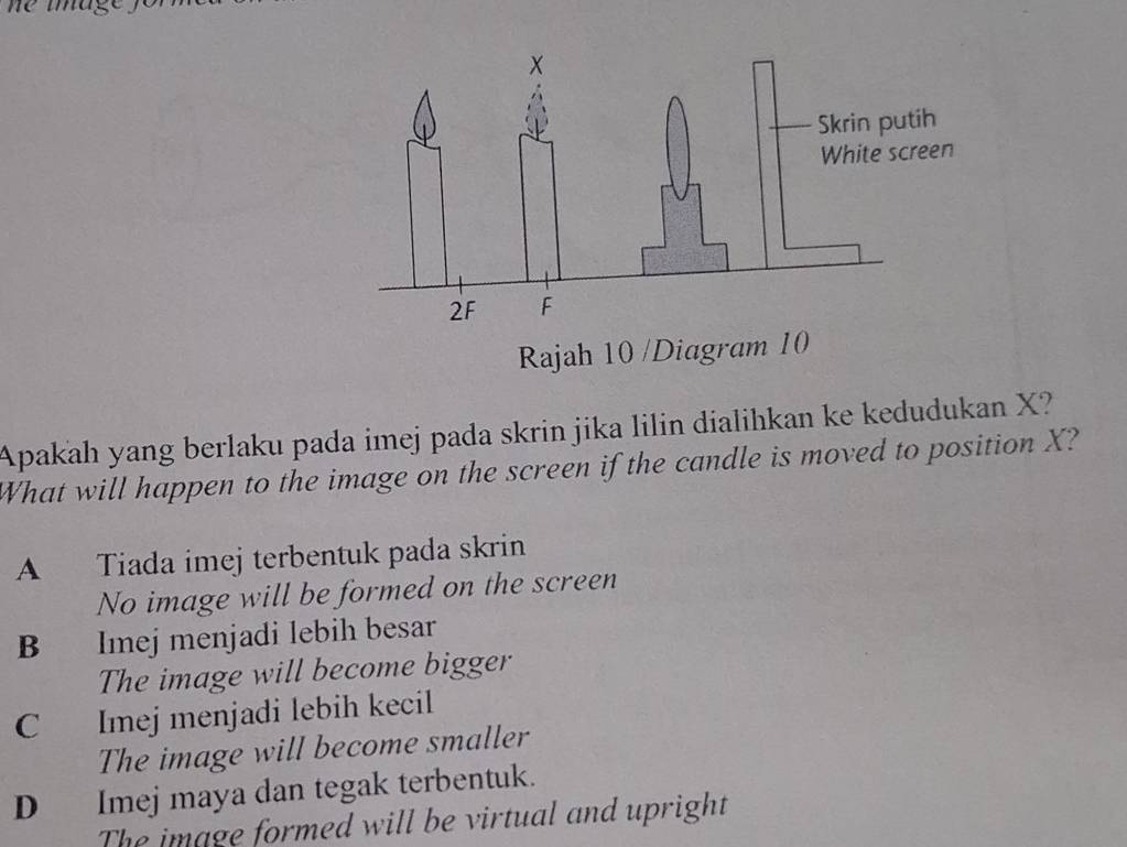 Apakah yang berlaku pada imej pada skrin jika lilin dialihkan ke kedudukan X?
What will happen to the image on the screen if the candle is moved to position X?
A Tiada imej terbentuk pada skrin
No image will be formed on the screen
B Imej menjadi lebih besar
The image will become bigger
C Imej menjadi lebih kecil
The image will become smaller
D Imej maya dan tegak terbentuk.
The image formed will be virtual and upright