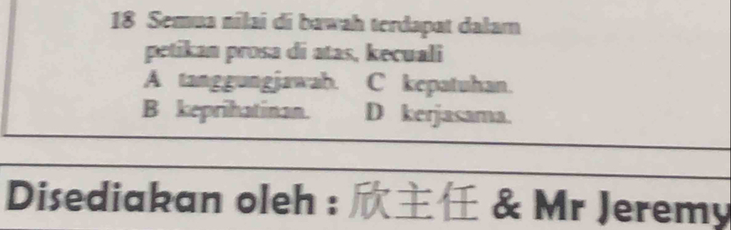 Semua nilai di bawah terdapat dałam
petikan prosa di atas, kecuali
A tanggungjawab. C kepatuhan.
B keprihatinan. . D kerjasama.
Disediakan oleh : & Mr Jeremy